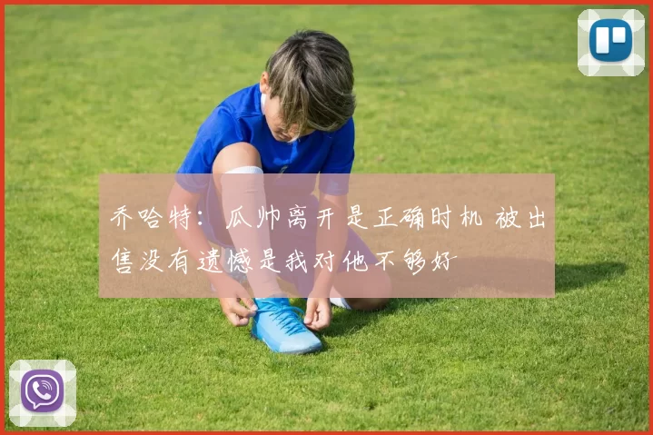 乔哈特：瓜帅离开是正确时机 被出售没有遗憾是我对他不够好