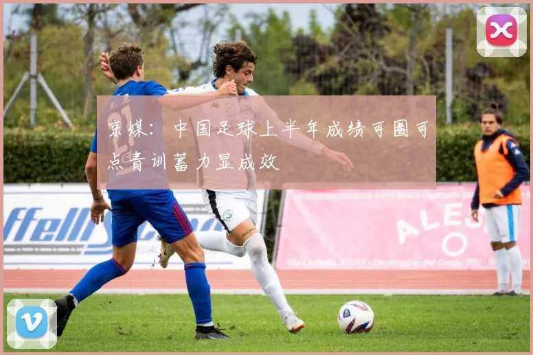 京媒：中国足球上半年成绩可圈可点青训蓄力显成效
