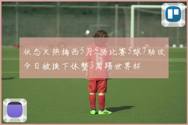 状态火热梅西5月5场比赛5球7助攻今日被换下休整3周踢世界杯