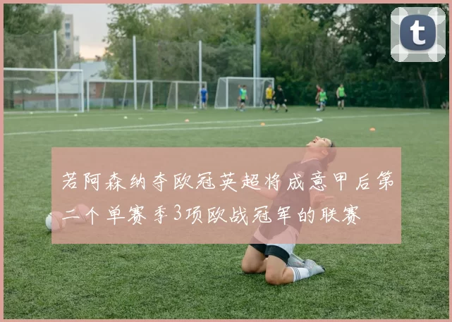 若阿森纳夺欧冠英超将成意甲后第二个单赛季3项欧战冠军的联赛