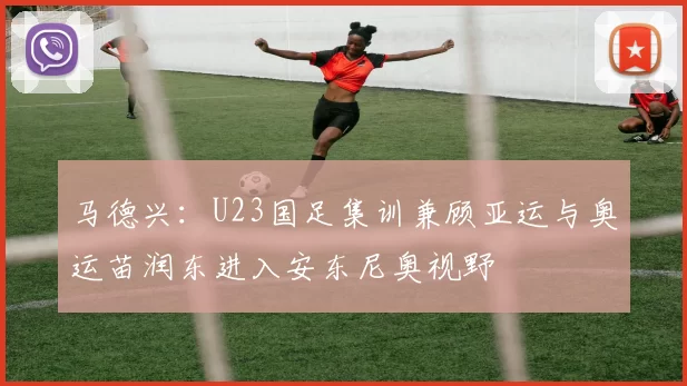 马德兴：U23国足集训兼顾亚运与奥运苗润东进入安东尼奥视野