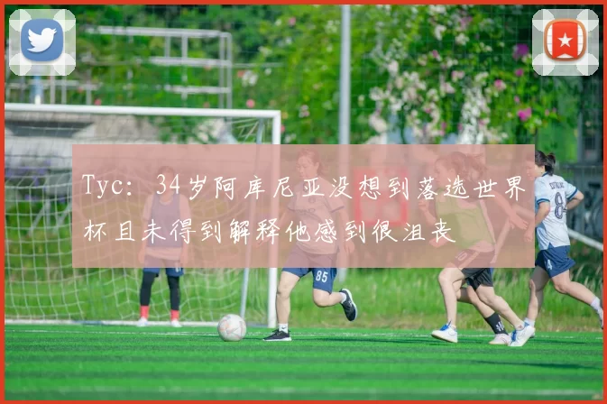 Tyc：34岁阿库尼亚没想到落选世界杯且未得到解释他感到很沮丧